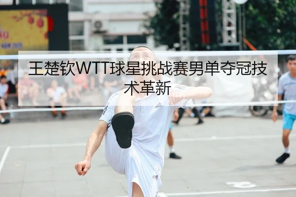王楚钦WTT球星挑战赛男单夺冠技术革新